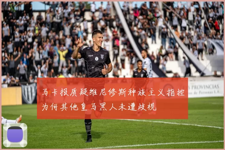 马卡报质疑维尼修斯种族主义指控为何其他皇马黑人未遭歧视