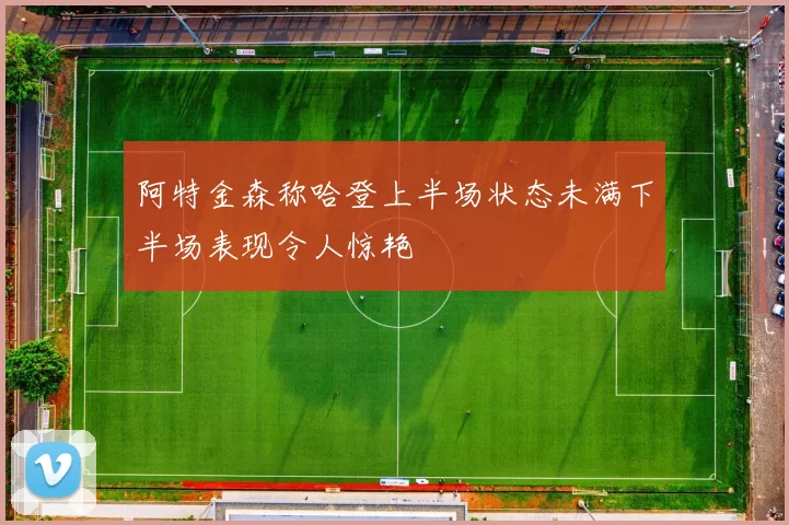 阿特金森称哈登上半场状态未满下半场表现令人惊艳