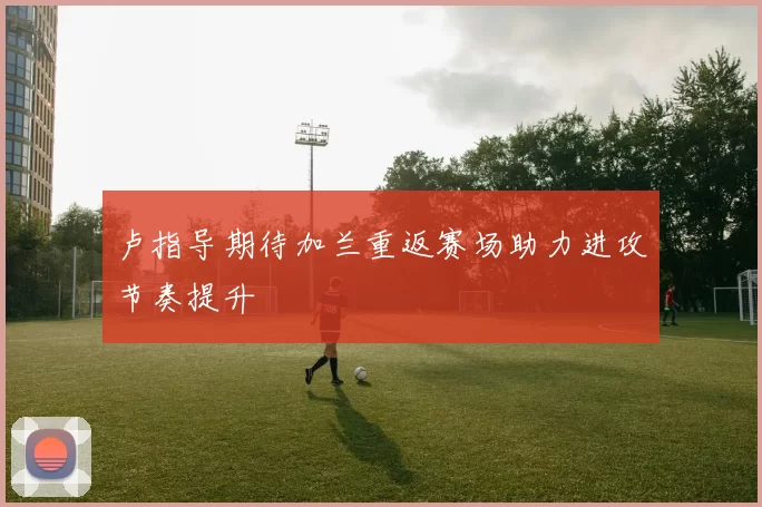 卢指导期待加兰重返赛场助力进攻节奏提升