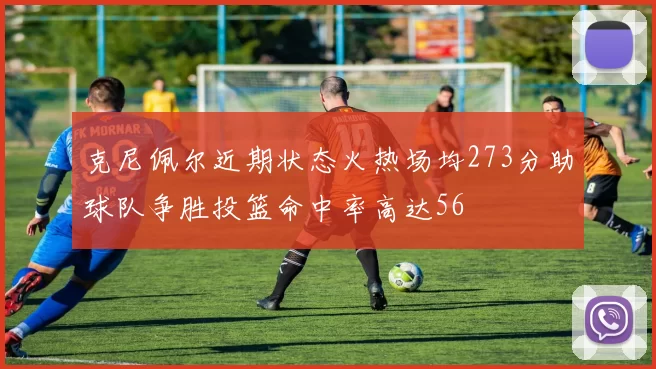 克尼佩尔近期状态火热场均273分助球队争胜投篮命中率高达56