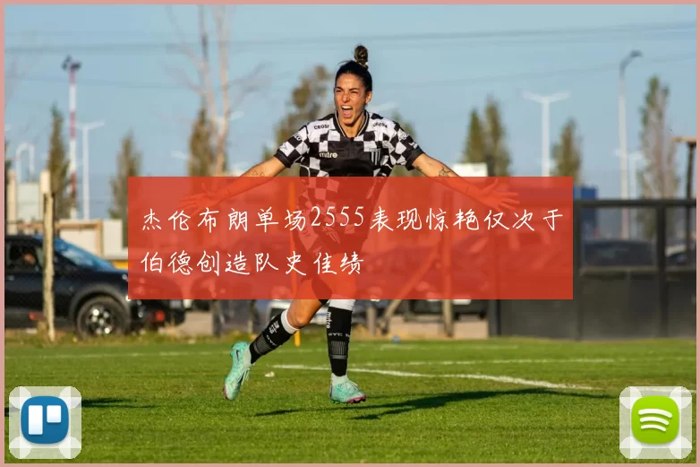 杰伦布朗单场2555表现惊艳仅次于伯德创造队史佳绩
