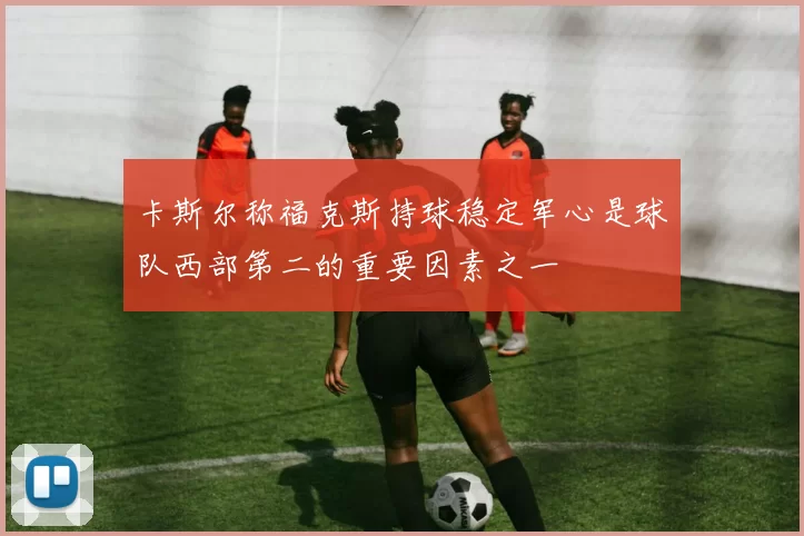 卡斯尔称福克斯持球稳定军心是球队西部第二的重要因素之一