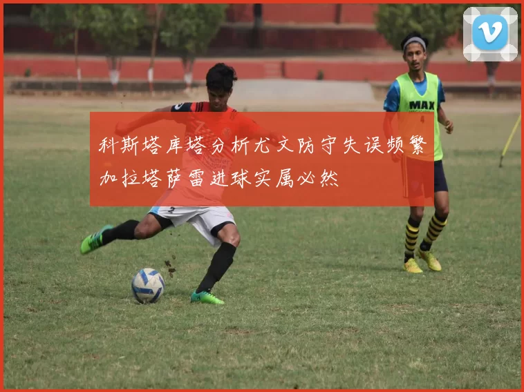 科斯塔库塔分析尤文防守失误频繁加拉塔萨雷进球实属必然