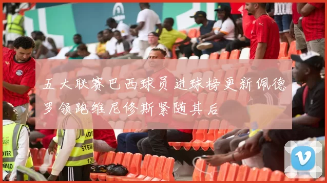 五大联赛巴西球员进球榜更新佩德罗领跑维尼修斯紧随其后