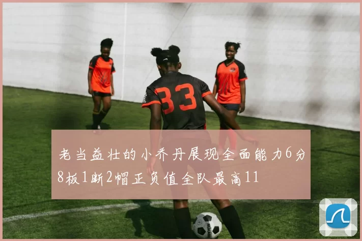 老当益壮的小乔丹展现全面能力6分8板1断2帽正负值全队最高11