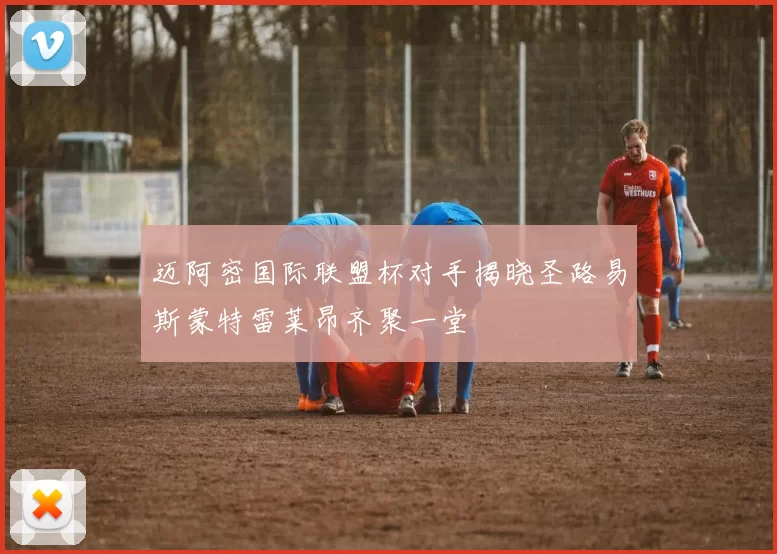 迈阿密国际联盟杯对手揭晓圣路易斯蒙特雷莱昂齐聚一堂