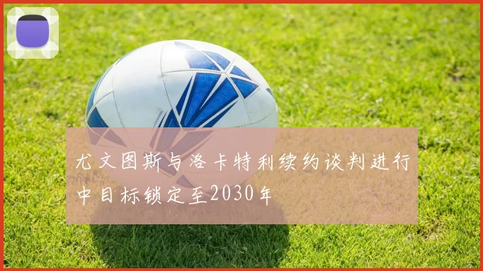 尤文图斯与洛卡特利续约谈判进行中目标锁定至2030年