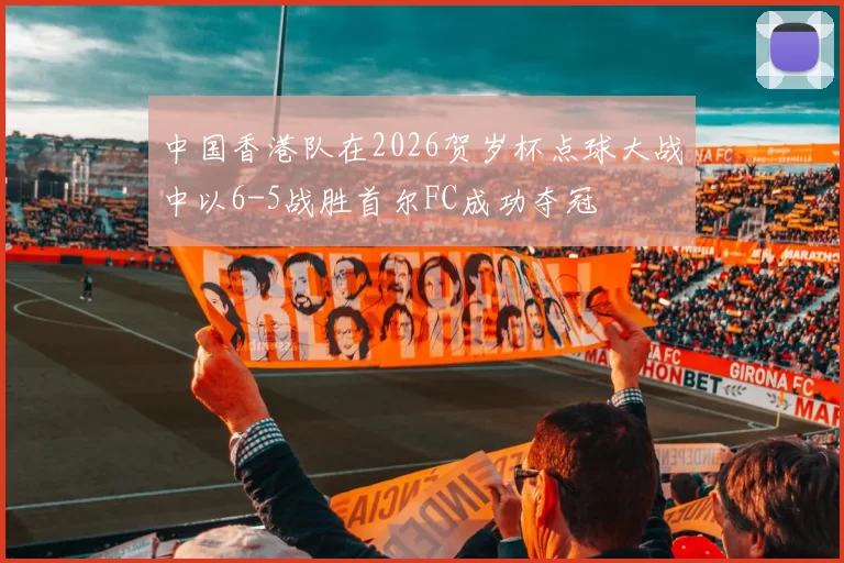 中国香港队在2026贺岁杯点球大战中以6-5战胜首尔FC成功夺冠