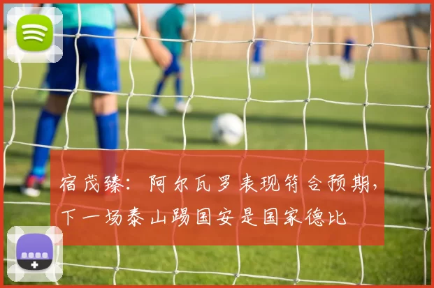 宿茂臻：阿尔瓦罗表现符合预期，下一场泰山踢国安是国家德比