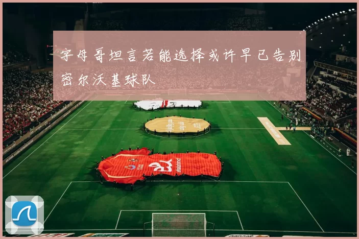 字母哥坦言若能选择或许早已告别密尔沃基球队