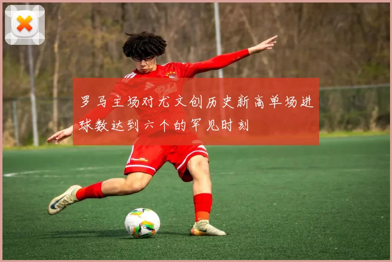 罗马主场对尤文创历史新高单场进球数达到六个的罕见时刻