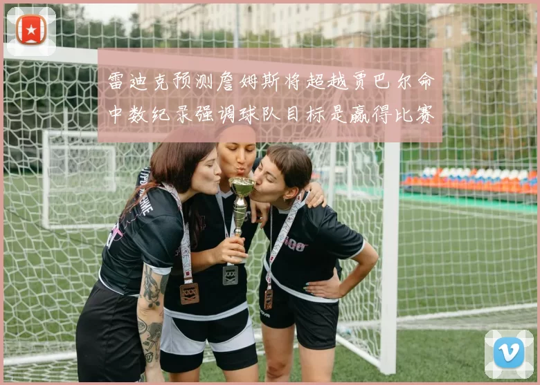 雷迪克预测詹姆斯将超越贾巴尔命中数纪录强调球队目标是赢得比赛