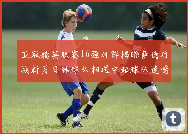亚冠精英联赛16强对阵揭晓萨德对战新月日韩球队相遇中超球队遗憾出局