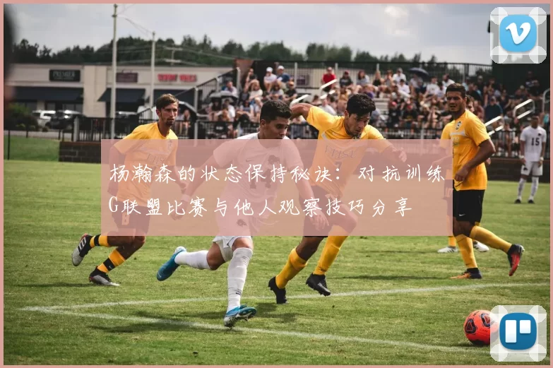 杨瀚森的状态保持秘诀：对抗训练G联盟比赛与他人观察技巧分享