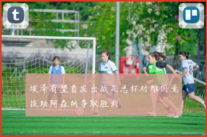 埃泽有望首发出战足总杯对维冈竞技助阿森纳争取胜利