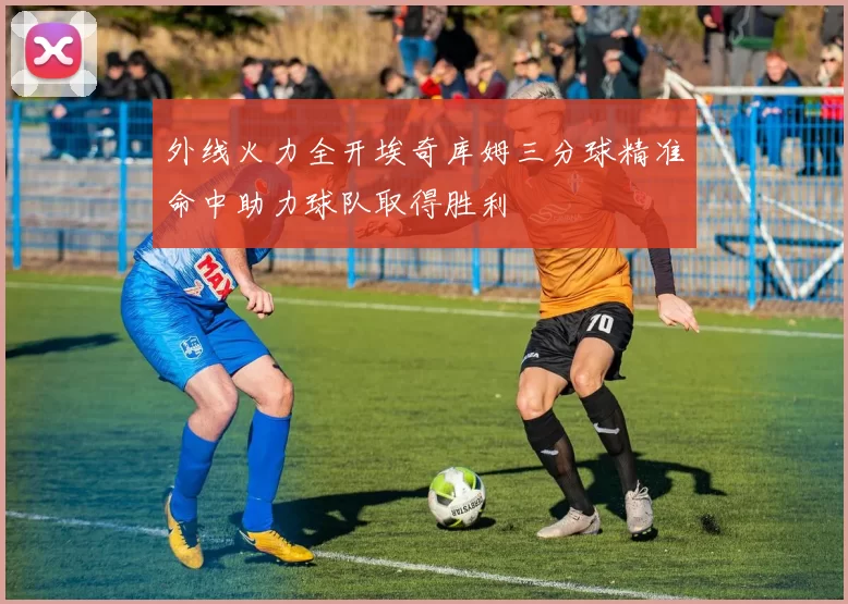 外线火力全开埃奇库姆三分球精准命中助力球队取得胜利