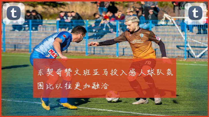 东契奇赞文班亚马投入感人球队氛围比以往更加融洽