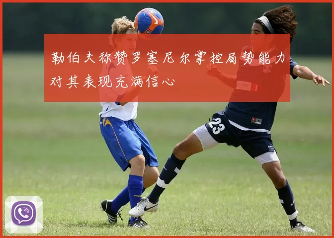勒伯夫称赞罗塞尼尔掌控局势能力对其表现充满信心