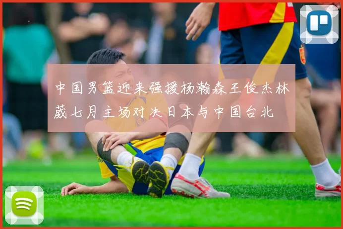 中国男篮迎来强援杨瀚森王俊杰林葳七月主场对决日本与中国台北