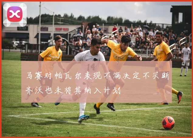 马赛对帕瓦尔表现不满决定不买断齐沃也未将其纳入计划