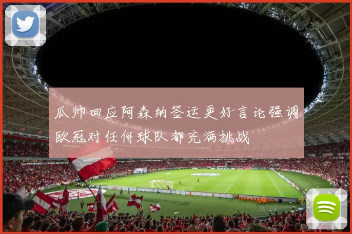瓜帅回应阿森纳签运更好言论强调欧冠对任何球队都充满挑战