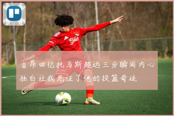 吉昂回忆托马斯超远三分瞬间内心独白让我见证了他的投篮奇迹